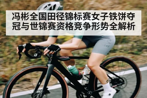 冯彬全国田径锦标赛女子铁饼夺冠与世锦赛资格竞争形势全解析